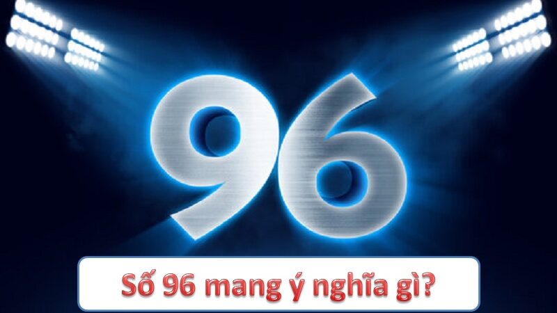 Số 96 mang ý nghĩa gì? Tìm hiểu giá trị phong thủy và ứng dụng